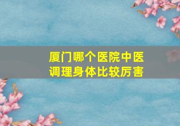 厦门哪个医院中医调理身体比较厉害