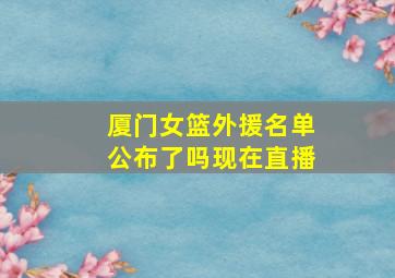 厦门女篮外援名单公布了吗现在直播