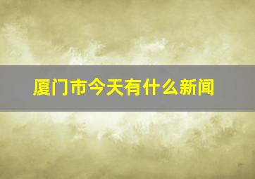 厦门市今天有什么新闻