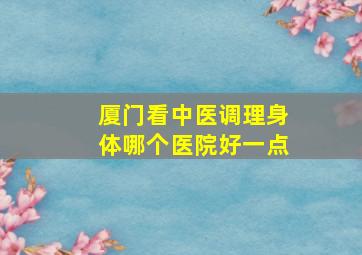 厦门看中医调理身体哪个医院好一点