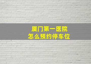 厦门第一医院怎么预约停车位