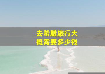 去希腊旅行大概需要多少钱