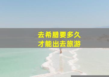 去希腊要多久才能出去旅游