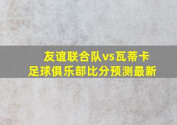 友谊联合队vs瓦蒂卡足球俱乐部比分预测最新