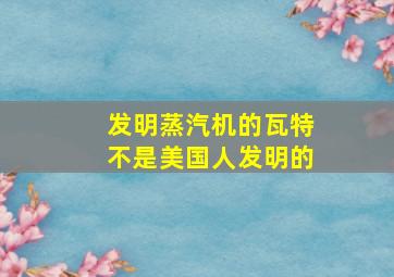 发明蒸汽机的瓦特不是美国人发明的