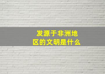 发源于非洲地区的文明是什么