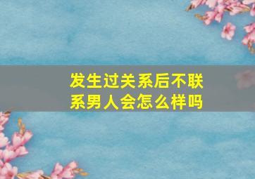 发生过关系后不联系男人会怎么样吗