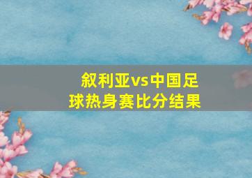 叙利亚vs中国足球热身赛比分结果