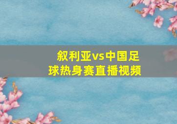 叙利亚vs中国足球热身赛直播视频