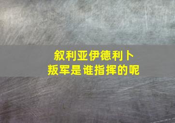 叙利亚伊德利卜叛军是谁指挥的呢