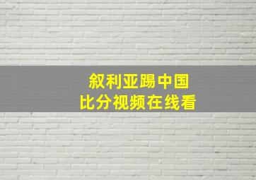 叙利亚踢中国比分视频在线看