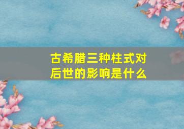 古希腊三种柱式对后世的影响是什么