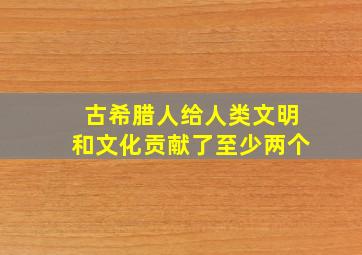 古希腊人给人类文明和文化贡献了至少两个