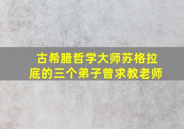 古希腊哲学大师苏格拉底的三个弟子曾求教老师