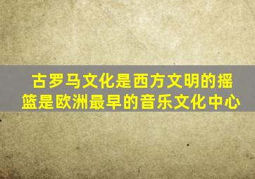 古罗马文化是西方文明的摇篮是欧洲最早的音乐文化中心