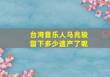 台湾音乐人马兆骏留下多少遗产了呢