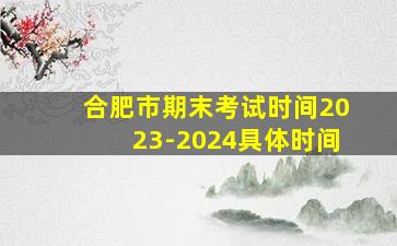 合肥市期末考试时间2023-2024具体时间