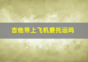 吉他带上飞机要托运吗