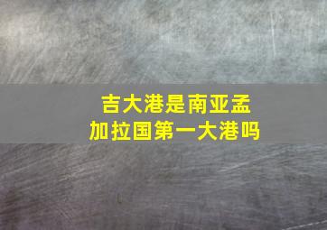 吉大港是南亚孟加拉国第一大港吗