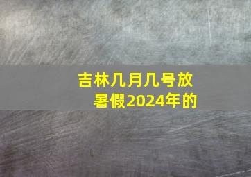 吉林几月几号放暑假2024年的