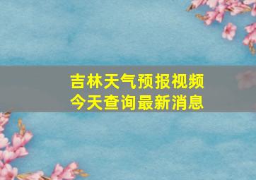 吉林天气预报视频今天查询最新消息