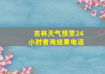 吉林天气预警24小时查询结果电话