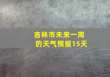 吉林市未来一周的天气预报15天