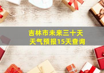 吉林市未来三十天天气预报15天查询