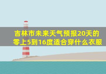 吉林市未来天气预报20天的零上5到16度适合穿什么衣服