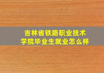 吉林省铁路职业技术学院毕业生就业怎么样