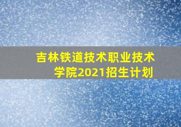 吉林铁道技术职业技术学院2021招生计划