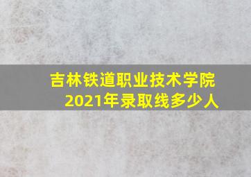 吉林铁道职业技术学院2021年录取线多少人