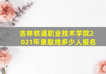 吉林铁道职业技术学院2021年录取线多少人报名