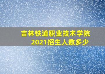 吉林铁道职业技术学院2021招生人数多少