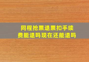 同程抢票退票扣手续费能退吗现在还能退吗