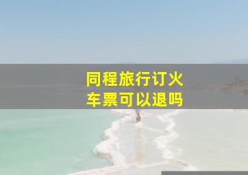 同程旅行订火车票可以退吗