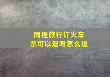 同程旅行订火车票可以退吗怎么退