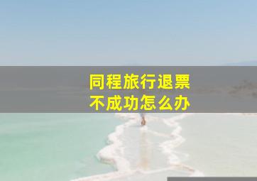 同程旅行退票不成功怎么办