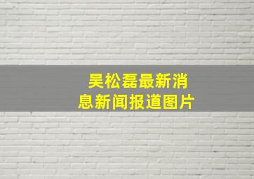 吴松磊最新消息新闻报道图片