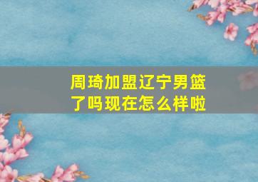 周琦加盟辽宁男篮了吗现在怎么样啦