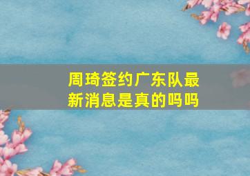 周琦签约广东队最新消息是真的吗吗