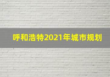 呼和浩特2021年城市规划