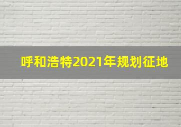 呼和浩特2021年规划征地