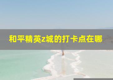 和平精英z城的打卡点在哪