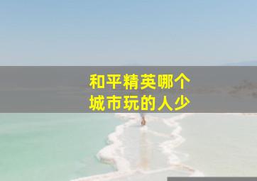 和平精英哪个城市玩的人少