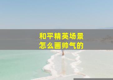 和平精英场景怎么画帅气的