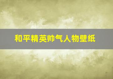 和平精英帅气人物壁纸