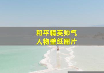 和平精英帅气人物壁纸图片