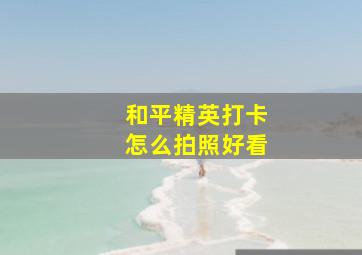 和平精英打卡怎么拍照好看