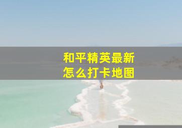 和平精英最新怎么打卡地图